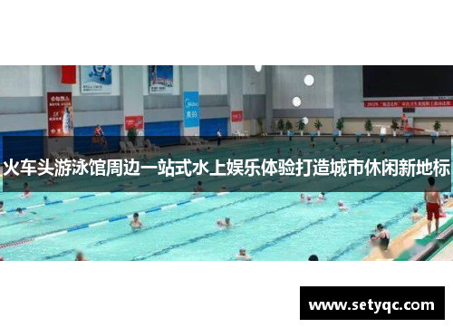 火车头游泳馆周边一站式水上娱乐体验打造城市休闲新地标